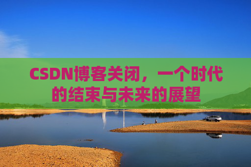 CSDN博客关闭，一个时代的结束与未来的展望